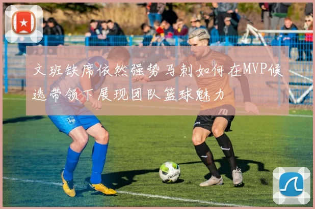 文班缺席依然强势马刺如何在MVP候选带领下展现团队篮球魅力
