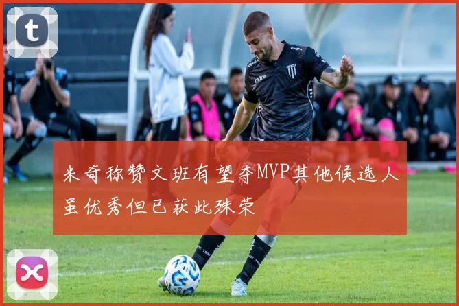米奇称赞文班有望夺MVP其他候选人虽优秀但已获此殊荣