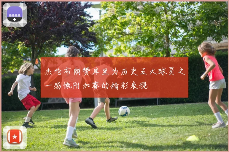 杰伦布朗赞库里为历史五大球员之一感慨附加赛的精彩表现