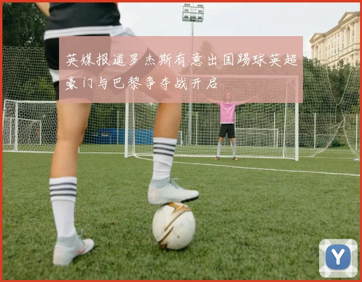 英媒报道罗杰斯有意出国踢球英超豪门与巴黎争夺战开启