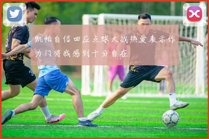 凯帕自信回应点球大战热爱表示作为门将我感到十分自在