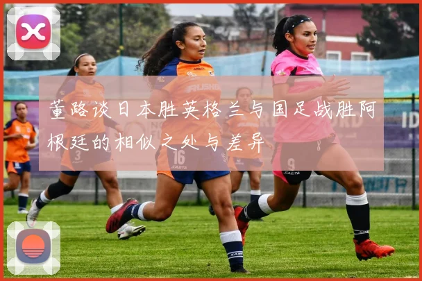 董路谈日本胜英格兰与国足战胜阿根廷的相似之处与差异
