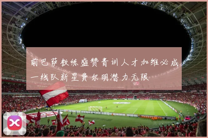 前巴萨教练盛赞青训人才加维必成一线队新星费尔明潜力无限