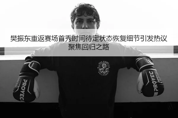 樊振东重返赛场首秀时间待定状态恢复细节引发热议聚焦回归之路