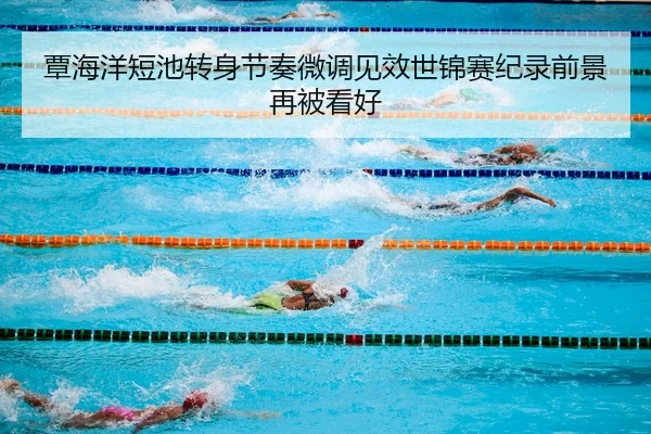 覃海洋短池转身节奏微调见效世锦赛纪录前景再被看好